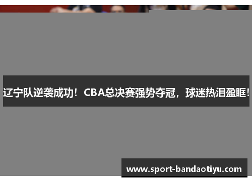 辽宁队逆袭成功！CBA总决赛强势夺冠，球迷热泪盈眶！